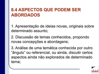 8.4 ASPECTOS QUE PODEM SER
ABORDADOS
1. Apresentação de ideias novas, originais sobre
determinado assunto;
2. Discussão de temas conhecidos, propondo
novas concepções e abordagens;
3. Análise de uma temática conhecida por outro
“ângulo” ou referencial, ou ainda, discutir certos
aspectos ainda não explorados de determinado
tema;
 