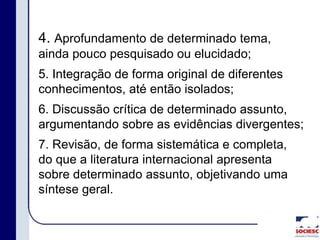 4. Aprofundamento de determinado tema,
ainda pouco pesquisado ou elucidado;
5. Integração de forma original de diferentes
conhecimentos, até então isolados;
6. Discussão crítica de determinado assunto,
argumentando sobre as evidências divergentes;
7. Revisão, de forma sistemática e completa,
do que a literatura internacional apresenta
sobre determinado assunto, objetivando uma
síntese geral.
 