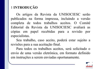 1 INTRODUÇÃO
Os artigos da Revista da UNISOCIESC serão
publicados na forma impressa, incluindo a versão
completa de todos trabalhos aceitos. O Comitê
Editorial da Revista da UNISOCIESC avaliará as
cópias em papel recebidas para a revisão por
especialistas.
Seu trabalho, caso aceito, poderá estar sujeito a
revisões para a sua aceitação final.
Para todos os trabalhos aceitos, será solicitado o
envio de uma versão eletrônica, em formato definido
em instruções a serem enviadas oportunamente.
 