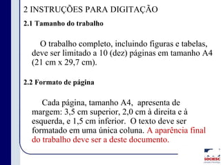 2 INSTRUÇÕES PARA DIGITAÇÃO
2.1 Tamanho do trabalho
O trabalho completo, incluindo figuras e tabelas,
deve ser limitado a 10 (dez) páginas em tamanho A4
(21 cm x 29,7 cm).
2.2 Formato de página
Cada página, tamanho A4, apresenta de
margem: 3,5 cm superior, 2,0 cm à direita e à
esquerda, e 1,5 cm inferior. O texto deve ser
formatado em uma única coluna. A aparência final
do trabalho deve ser a deste documento.
 