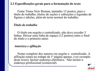 2.3 Especificações gerais para a formatação do texto
Fonte Times New Roman, tamanho 12 pontos, para o
título do trabalho, títulos de seções e subseções e legendas de
figuras e tabelas, além do texto normal do trabalho.
Título do trabalho
O título em negrito e centralizado, não deve exceder 3
linhas. Deixar uma linha de espaço (12 pontos) entre o final
do título e o primeiro autor.
Autor(es) e afiliação
Nome completo dos autores em negrito e centralizado. A
afiliação estará no rodapé da 1ª página apenas. (ver exemplo
deste texto), Incluir endereço eletrônico. Não incluir o
endereço profissional (comercial).
 