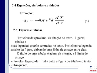 2.4 Equações, símbolos e unidades
Exemplo:
(1)
rd
Td
krqr
2
4
2.5 Figuras e tabelas
Posicionadas próximo da citação no texto. Figuras,
tabelas e
suas legendas estarão centradas no texto. Posicionar a legenda
abaixo da figura, deixando uma linha de espaço entre elas.
O título de uma tabela é acima da mesma, a 1 linha de
espaço
entre eles. Espaço de 1 linha entre a figura ou tabela e o texto
subsequente.
 