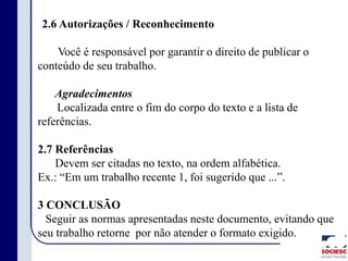 2.6 Autorizações / Reconhecimento
Você é responsável por garantir o direito de publicar o
conteúdo de seu trabalho.
Agradecimentos
Localizada entre o fim do corpo do texto e a lista de
referências.
2.7 Referências
Devem ser citadas no texto, na ordem alfabética.
Ex.: “Em um trabalho recente 1, foi sugerido que ...”.
3 CONCLUSÃO
Seguir as normas apresentadas neste documento, evitando que
seu trabalho retorne por não atender o formato exigido.
 
