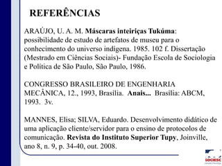 REFERÊNCIAS
ARAÚJO, U. A. M. Máscaras inteiriças Tukúma:
possibilidade de estudo de artefatos de museu para o
conhecimento do universo indígena. 1985. 102 f. Dissertação
(Mestrado em Ciências Sociais)- Fundação Escola de Sociologia
e Política de São Paulo, São Paulo, 1986.
CONGRESSO BRASILEIRO DE ENGENHARIA
MECÂNICA, 12., 1993, Brasília. Anais... Brasília: ABCM,
1993. 3v.
MANNES, Elisa; SILVA, Eduardo. Desenvolvimento didático de
uma aplicação cliente/servidor para o ensino de protocolos de
comunicação. Revista do Instituto Superior Tupy, Joinville,
ano 8, n. 9, p. 34-40, out. 2008.
 