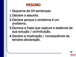 RESUMO
• Esquema de 04 sentenças:
1.Declare o assunto.
2.Declare porque o problema é um
problema.
3.Escreva a frase que capture a essência da
sua solução / contribuição.
4.Declare a implicação / consequência da
terceira declaração.
 