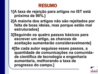 RESUMO
1[A taxa de rejeição para artigos no IST está
próxima de 90%.]
2[A maioria dos artigos não são rejeitados por
falta de boas ideias, mas porque estão mal
estruturados]
3[Seguindo os quatro passos básicos para
escrever um artigo, as chances de
aceitação aumentarão consideravelmente]
4[Se cada autor seguisse esses passos, a
quantidade de comunicações na comunida-
de científica de tecnologia e engenharia
aumentaria, melhorando a taxa de
progresso do campo.]
 