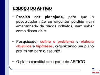 ESBOÇO DO ARTIGO
• Precisa ser planejado, para que o
pesquisador não se encontre perdido num
emaranhado de dados colhidos, sem saber
como dispor dele.
• Pesquisador define o problema e elabora
objetivos e hipóteses, organizando um plano
preliminar para o assunto.
• O plano constitui uma parte do ARTIGO.
 