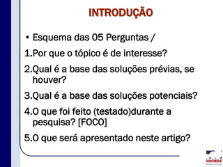 INTRODUÇÃO
• Esquema das 05 Perguntas /
1.Por que o tópico é de interesse?
2.Qual é a base das soluções prévias, se
houver?
3.Qual é a base das soluções potenciais?
4.O que foi feito (testado)durante a
pesquisa? [FOCO]
5.O que será apresentado neste artigo?
 