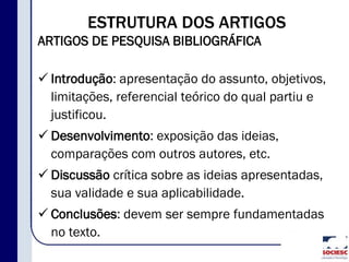 ESTRUTURA DOS ARTIGOS
ARTIGOS DE PESQUISA BIBLIOGRÁFICA
 Introdução: apresentação do assunto, objetivos,
limitações, referencial teórico do qual partiu e
justificou.
 Desenvolvimento: exposição das ideias,
comparações com outros autores, etc.
 Discussão crítica sobre as ideias apresentadas,
sua validade e sua aplicabilidade.
 Conclusões: devem ser sempre fundamentadas
no texto.
 
