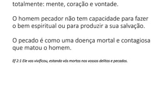 totalmente: mente, coração e vontade.
O homem pecador não tem capacidade para fazer
o bem espiritual ou para produzir a sua salvação.
O pecado é como uma doença mortal e contagiosa
que matou o homem.
Ef 2:1 Ele vos vivificou, estando vós mortos nos vossos delitos e pecados.
 