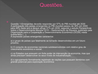 
Questão 1-Emergentes deverão responder por 57% do PIB mundial até 2030
A participação dos países emergentes no PIB mundial passou de 38% em 2000
para 49% neste ano e deverá atingir 57% em 2030, segundo o estudo Perspectivas
sobre o Desenvolvimento Mundial 2010 – Deslocamento da Riqueza, publicado pela
Organização para a Cooperação e Desenvolvimento Econômico (OCDE) nesta
quarta-feira (…).
A expressão países emergentes caracteriza:
a) o grupo de países que fatalmente se tornarão desenvolvidos em um futuro
próximo.
b) O conjunto de economias nacionais subdesenvolvidas com relativo grau de
crescimento econômico e social.
c) os Estados que possuem um forte poder de intervenção na economia, mas que
ainda precisam desenvolver os seus níveis de industrialização.
d) o agrupamento formalmente registrado de nações que possuem territórios com
grande potencial para exploração econômica
 