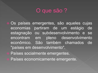  Os países emergentes, são aqueles cujas
economias partiram de um estágio de
estagnação ou subdesenvolvimento e se
encontram em pleno desenvolvimento
econômico. São também chamados de
"países em desenvolvimento".
 Países socialmente emergentes.
 Países economicamente emergente.
 