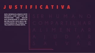 J U S T I F I C A T I V A
NÓS DESENVOLVEMOS ESTE
PROJETO COM INTUITO DE
PROMOVER UMA MAIOR
SOLIDARIEDADE E EMPATIA
EM RELAÇÃO AOS MAIS NE-
CESSITADOS DE FORMA IN-
TELIGENTE E CONSCIENTE.
A J U D A R
S A L V A R
A L I M E N T A R
C O M P A R T I L H A R
H U M A N OS E R
 