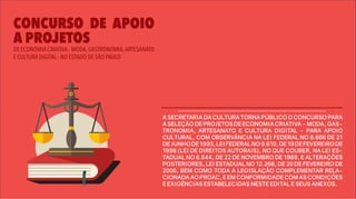 DE ECONOMIA CRIATIVA - MODA,GASTRONOMIA,ARTESANATO
E CULTURA DIGITAL - NO ESTADO DE SÃO PAULO
CONCURSO DE APOIO
A PROJETOS
A SECRETARIA DA CULTURA TORNA PÚBLICO O CONCURSO PARA
A SELEÇÃO DE PROJETOS DE ECONOMIA CRIATIVA - MODA, GAS-
TRONOMIA, ARTESANATO E CULTURA DIGITAL - PARA APOIO
CULTURAL, COM OBSERVÂNCIA NA LEI FEDERAL NO 8.666 DE 21
DEJUNHODE1993,LEIFEDERALNO9.610,DE19DEFEVEREIRODE
1998 (LEI DE DIREITOS AUTORAIS), NO QUE COUBER, NA LEI ES-
TADUAL NO 6.544, DE 22 DE NOVEMBRO DE 1989, E ALTERAÇÕES
POSTERIORES, LEI ESTADUAL NO 12.268, DE 20 DE FEVEREIRO DE
2006, BEM COMO TODA A LEGISLAÇÃO COMPLEMENTAR RELA-
CIONADA AO PROAC, E EM CONFORMIDADE COM AS CONDIÇÕES
E EXIGÊNCIAS ESTABELECIDAS NESTE EDITAL E SEUS ANEXOS.
 