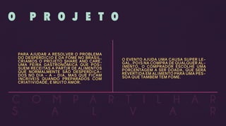 PARA AJUDAR A RESOLVER O PROBLEMA
DO DESPERDÍCIO E DA FOME NO BRASIL,
CRIAMOS O PROJETO SHARE AND CARE,
UMA FEIRA GASTRONÔMICA QUE POS-
SUEM RECEITAS A PARTIR DE ALIMENTOS
QUE NORMALMENTE SÃO DESPERDIÇA-
DOS NO DIA - A - DIA, MAS QUE FICAM
INCRÍVEIS QUANDO PREPARADOS COM
CRIATIVIDADE, E MUITO AMOR.
O EVENTO AJUDA UMA CAUSA SUPER LE-
GAL, POIS NA COMPRA DE QUALQUER AL-
IMENTO, O COMPRADOR ESCOLHE UMA
PORCENTAGEM A SER DOADA, QUE SERÁ
REVERTIDA EM ALIMENTO PARA UMA PES-
SOA QUE TAMBÉM TEM FOME.
C O M P A R T I L H A R
S A L V A R
 