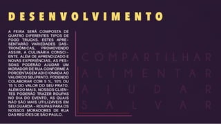 D E S E N V O L V I M E N T O
A FEIRA SERÁ COMPOSTA DE
QUATRO DIFERENTES TIPOS DE
FOOD TRUCKS. ESTES APRE-
SENTARÃO VARIEDADES GAS-
TRONÔMICAS, PROMOVENDO
ASSIM, A CULINÁRIA CONSCI-
ENTE. ALÉM DE APRENDIZADO E
NOVAS EXPERIÊNCIAS, AS PES-
SOAS PODERÃO AJUDAR UM
MORADOR DE RUA CONFORME A
PORCENTAGEM ADICIONADA AO
VALORDOSEUPRATO.PODENDO
COLABORAR COM 5 %, 10% OU
15 % DO VALOR DO SEU PRATO.
ALÉM DO MAIS, NOSSOS CLIEN-
TES PODERÃO TRAZER ROUPAS
NO DIA DO EVENTO, AS QUAIS
NÃO SÃO MAIS UTILIZÁVEIS EM
SEU GUARDA - ROUPAS PARA OS
NOSSOS MORADORES DE RUA
DAS REGIÕES DE SÃO PAULO.
A J U D A R
S A L V A R
A L I M E N T A R
C O M P A R T I L H A R
 