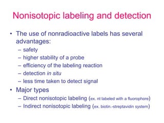 Nonisotopic labeling and detection
• The use of nonradioactive labels has several
advantages:
– safety
– higher stability of a probe
– efficiency of the labeling reaction
– detection in situ
– less time taken to detect signal
• Major types
– Direct nonisotopic labeling (ex. nt labeled with a fluorophore)
– Indirect nonisotopic labeling (ex. biotin.-streptavidin system)
 