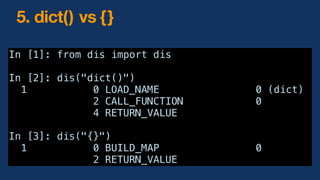 In [1]: from dis import dis
In [2]: dis("dict()")
1 0 LOAD_NAME 0 (dict)
2 CALL_FUNCTION 0
4 RETURN_VALUE
In [3]: dis("{}")
1 0 BUILD_MAP 0
2 RETURN_VALUE
5. dict() vs {}
 