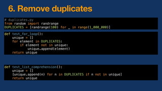 6. Remove duplicates
def test_for_loop():
unique = []
for element in DUPLICATES:
if element not in unique:
unique.append(element)
return unique
# duplicates.py
from random import randrange
DUPLICATES = [randrange(100) for _ in range(1_000_000)]
def test_list_comprehension():
unique = []
[unique.append(n) for n in DUPLICATES if n not in unique]
return unique
 