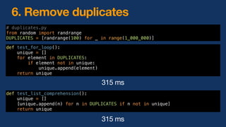 6. Remove duplicates
315 ms
def test_for_loop():
unique = []
for element in DUPLICATES:
if element not in unique:
unique.append(element)
return unique
# duplicates.py
from random import randrange
DUPLICATES = [randrange(100) for _ in range(1_000_000)]
def test_list_comprehension():
unique = []
[unique.append(n) for n in DUPLICATES if n not in unique]
return unique
315 ms
 