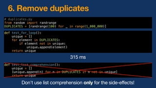 6. Remove duplicates
Don't use list comprehension only for the side-effects!
def test_for_loop():
unique = []
for element in DUPLICATES:
if element not in unique:
unique.append(element)
return unique
# duplicates.py
from random import randrange
DUPLICATES = [randrange(100) for _ in range(1_000_000)]
def test_list_comprehension():
unique = []
[unique.append(n) for n in DUPLICATES if n not in unique]
return unique
315 ms
 