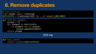 6. Remove duplicates
def test_for_loop():
unique = []
for element in DUPLICATES:
if element not in unique:
unique.append(element)
return unique
def test_set():
return list(set(DUPLICATES))
# duplicates.py
from random import randrange
DUPLICATES = [randrange(100) for _ in range(1_000_000)]
315 ms
 