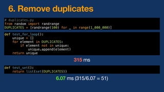 6. Remove duplicates
def test_for_loop():
unique = []
for element in DUPLICATES:
if element not in unique:
unique.append(element)
return unique
def test_set():
return list(set(DUPLICATES))
# duplicates.py
from random import randrange
DUPLICATES = [randrange(100) for _ in range(1_000_000)]
6.07 ms (315/6.07 = 51)
315 ms
 
