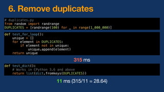 6. Remove duplicates
def test_for_loop():
unique = []
for element in DUPLICATES:
if element not in unique:
unique.append(element)
return unique
def test_dict():
# Works in CPython 3.6 and above
return list(dict.fromkeys(DUPLICATES))
315 ms
11 ms (315/11 = 28.64)
# duplicates.py
from random import randrange
DUPLICATES = [randrange(100) for _ in range(1_000_000)]
 