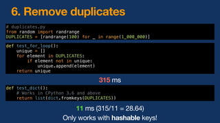 6. Remove duplicates
def test_for_loop():
unique = []
for element in DUPLICATES:
if element not in unique:
unique.append(element)
return unique
def test_dict():
# Works in CPython 3.6 and above
return list(dict.fromkeys(DUPLICATES))
315 ms
11 ms (315/11 = 28.64)
Only works with hashable keys!
# duplicates.py
from random import randrange
DUPLICATES = [randrange(100) for _ in range(1_000_000)]
 