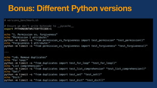 Bonus: Different Python versions
# versions_benchmark.sh
# Ensure we don't write bytecode to __pycache__
export PYTHONDONTWRITEBYTECODE=1
echo "1. Permission vs. forgiveness"
echo "Permission 1 attribute:"
python -m timeit -s "from permission_vs_forgiveness import test_permission" "test_permission()"
echo "Forgiveness 1 attribute:"
python -m timeit -s "from permission_vs_forgiveness import test_forgiveness" "test_forgiveness()"
...
echo "n6. Remove duplicates"
echo "For loop:"
python -m timeit -s "from duplicates import test_for_loop" "test_for_loop()"
echo "List comprehension:"
python -m timeit -s "from duplicates import test_list_comprehension" "test_list_comprehension()"
echo "Set:"
python -m timeit -s "from duplicates import test_set" "test_set()"
echo "Dict:"
python -m timeit -s "from duplicates import test_dict" "test_dict()"
 