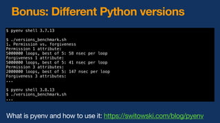 Bonus: Different Python versions
$ pyenv shell 3.7.13
$ ./versions_benchmark.sh
1. Permission vs. forgiveness
Permission 1 attribute:
5000000 loops, best of 5: 58 nsec per loop
Forgiveness 1 attribute:
5000000 loops, best of 5: 41 nsec per loop
Permission 3 attributes:
2000000 loops, best of 5: 147 nsec per loop
Forgiveness 3 attributes:
...
$ pyenv shell 3.8.13
$ ./versions_benchmark.sh
...
What is pyenv and how to use it: https://switowski.com/blog/pyenv
 