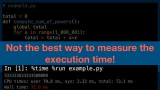 $ ipython
In [1]: %time %run example.py
333333833333500000
CPU times: user 70.8 ms, sys: 2.33 ms, total: 73.1 ms
Wall time: 72.8 ms
# example.py
total = 0
def compute_sum_of_powers():
global total
for x in range(1_000_001):
total = total + x*x
compute_sum_of_powers()
print(total)
Not the best way to measure the
execution time!
 