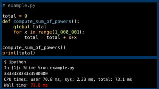 $ ipython
In [1]: %time %run example.py
333333833333500000
CPU times: user 70.8 ms, sys: 2.33 ms, total: 73.1 ms
Wall time: 72.8 ms
# example.py
total = 0
def compute_sum_of_powers():
global total
for x in range(1_000_001):
total = total + x*x
compute_sum_of_powers()
print(total)
 