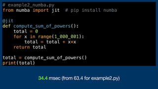 # example2_numba.py
from numba import jit # pip install numba
@jit
def compute_sum_of_powers():
total = 0
for x in range(1_000_001):
total = total + x*x
return total
total = compute_sum_of_powers()
print(total)
34.4 msec (from 63.4 for example2.py)
 