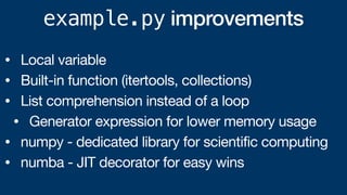 example.py improvements
• Local variable
• Built-in function (itertools, collections)
• List comprehension instead of a loop
• Generator expression for lower memory usage
• numpy - dedicated library for scientific computing
• numba - JIT decorator for easy wins
 