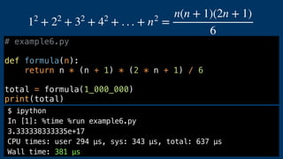 # example6.py
def formula(n):
return n * (n + 1) * (2 * n + 1) / 6
total = formula(1_000_000)
print(total)
12
+ 22
+ 32
+ 42
+ . . . + n2
=
n(n + 1)(2n + 1)
6
$ ipython
In [1]: %time %run example6.py
3.333338333335e+17
CPU times: user 294 µs, sys: 343 µs, total: 637 µs
Wall time: 381 µs
 