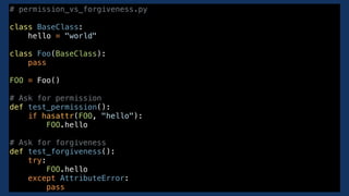 # permission_vs_forgiveness.py
class BaseClass:
hello = "world"
class Foo(BaseClass):
pass
FOO = Foo()
# Ask for permission
def test_permission():
if hasattr(FOO, "hello"):
FOO.hello
# Ask for forgiveness
def test_forgiveness():
try:
FOO.hello
except AttributeError:
pass
 