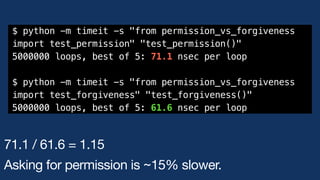 $ python -m timeit -s "from permission_vs_forgiveness
import test_permission" "test_permission()"
5000000 loops, best of 5: 71.1 nsec per loop
$ python -m timeit -s "from permission_vs_forgiveness
import test_forgiveness" "test_forgiveness()"
5000000 loops, best of 5: 61.6 nsec per loop
71.1 / 61.6 = 1.15
Asking for permission is ~15% slower.
 