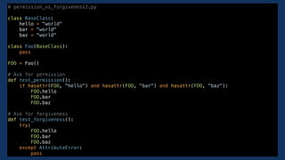 # permission_vs_forgiveness2.py
class BaseClass:
hello = "world"
bar = "world"
baz = "world"
class Foo(BaseClass):
pass
FOO = Foo()
# Ask for permission
def test_permission():
if hasattr(FOO, "hello") and hasattr(FOO, "bar") and hasattr(FOO, "baz"):
FOO.hello
FOO.bar
FOO.baz
# Ask for forgiveness
def test_forgiveness():
try:
FOO.hello
FOO.bar
FOO.baz
except AttributeError:
pass
 