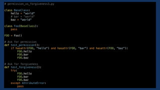 # permission_vs_forgiveness3.py
class BaseClass:
hello = "world"
# bar = "world"
baz = "world"
class Foo(BaseClass):
pass
FOO = Foo()
# Ask for permission
def test_permission():
if hasattr(FOO, "hello") and hasattr(FOO, "bar") and hasattr(FOO, "baz"):
FOO.hello
FOO.bar
FOO.baz
# Ask for forgiveness
def test_forgiveness():
try:
FOO.hello
FOO.bar
FOO.baz
except AttributeError:
pass
 