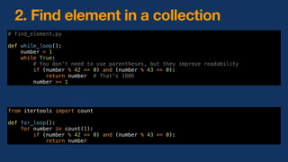 # find_element.py
def while_loop():
number = 1
while True:
# You don't need to use parentheses, but they improve readability
if (number % 42 == 0) and (number % 43 == 0):
return number # That's 1806
number += 1
2. Find element in a collection
from itertools import count
def for_loop():
for number in count(1):
if (number % 42 == 0) and (number % 43 == 0):
return number
 