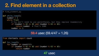 # find_element.py
def while_loop():
number = 1
while True:
# You don't need to use parentheses, but they improve readability
if (number % 42 == 0) and (number % 43 == 0):
return number # That's 1806
number += 1
2. Find element in a collection
from itertools import count
def for_loop():
for number in count(1):
if (number % 42 == 0) and (number % 43 == 0):
return number
47 usec
59.4 usec (59.4/47 = 1.26)
 