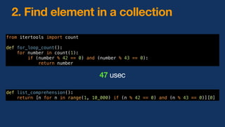 from itertools import count
def for_loop_count():
for number in count(1):
if (number % 42 == 0) and (number % 43 == 0):
return number
47 usec
2. Find element in a collection
def list_comprehension():
return [n for n in range(1, 10_000) if (n % 42 == 0) and (n % 43 == 0)][0]
 