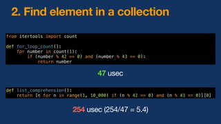 254 usec (254/47 = 5.4)
2. Find element in a collection
from itertools import count
def for_loop_count():
for number in count(1):
if (number % 42 == 0) and (number % 43 == 0):
return number
47 usec
def list_comprehension():
return [n for n in range(1, 10_000) if (n % 42 == 0) and (n % 43 == 0)][0]
 