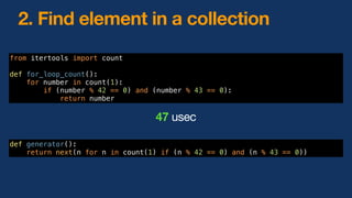 2. Find element in a collection
from itertools import count
def for_loop_count():
for number in count(1):
if (number % 42 == 0) and (number % 43 == 0):
return number
47 usec
def generator():
return next(n for n in count(1) if (n % 42 == 0) and (n % 43 == 0))
 