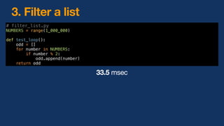 3. Filter a list
# filter_list.py
NUMBERS = range(1_000_000)
def test_loop():
odd = []
for number in NUMBERS:
if number % 2:
odd.append(number)
return odd
33.5 msec
 