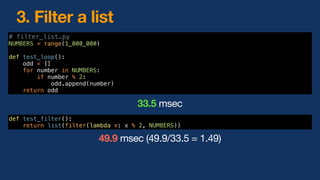 3. Filter a list
def test_filter():
return list(filter(lambda x: x % 2, NUMBERS))
49.9 msec (49.9/33.5 = 1.49)
# filter_list.py
NUMBERS = range(1_000_000)
def test_loop():
odd = []
for number in NUMBERS:
if number % 2:
odd.append(number)
return odd
33.5 msec
 