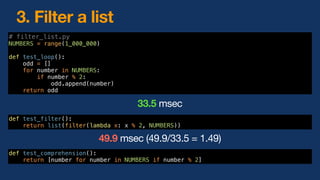 # filter_list.py
NUMBERS = range(1_000_000)
def test_loop():
odd = []
for number in NUMBERS:
if number % 2:
odd.append(number)
return odd
def test_comprehension():
return [number for number in NUMBERS if number % 2]
3. Filter a list
def test_filter():
return list(filter(lambda x: x % 2, NUMBERS))
49.9 msec (49.9/33.5 = 1.49)
33.5 msec
 