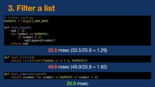# filter_list.py
NUMBERS = range(1_000_000)
def test_loop():
odd = []
for number in NUMBERS:
if number % 2:
odd.append(number)
return odd
33.5 msec (33.5/25.9 = 1.29)
def test_comprehension():
return [number for number in NUMBERS if number % 2]
25.9 msec
3. Filter a list
def test_filter():
return list(filter(lambda x: x % 2, NUMBERS))
49.9 msec (49.9/25.9 = 1.92)
 