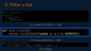 # filter_list.py
NUMBERS = range(1_000_000)
def test_loop():
odd = []
for number in NUMBERS:
if number % 2:
odd.append(number)
return odd
33.5 msec (33.5/25.9 = 1.29)
def test_comprehension():
return [number for number in NUMBERS if number % 2]
25.9 msec
3. Filter a list
def test_filter():
return list(filter(lambda x: x % 2, NUMBERS))
49.9 msec (49.9/25.9 = 1.92)
 